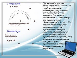 •

Гострий кут
АОВ = 600
120

60

170
180

80

90
70

70
60

100

80

50

150
16
0

100

110

130
140

А

40

110

50
120
130

40
30

140

30

150
160

20

20

170

10

180

0

О

10
0

В

Транспортир застосовують для
вимірювання кутів.

Гострий кут

А

Можна прикласти
транспортир інакше.

АОВ = 600
О

В

Презентації є зручним
демонстраційним засобом на
уроці, що допомагає
привернути увагу учнів та
підвищити інтерес до
навчання. Розглянемо
використання комп'ютера
при вивченні теми
“Транспортир” у 5 класі. На
слайдах презентації учні
можуть розглянути
транспортир на екрані
монітора, обговорити, чи
правильно прикладається
транспортир, з'ясувати, чому
не можна так вимірювати
кут, розглянути
транспортир із подвійною
шкалою, прочитати
результат.

 