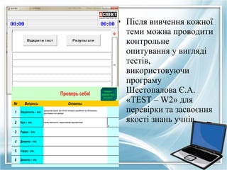 • Після вивчення кожної
теми можна проводити
контрольне
опитування у вигляді
тестів,
використовуючи
програму
Шестопалова Є.А.
«TEST – W2» для
перевірки та засвоєння
якості знань учнів.

 
