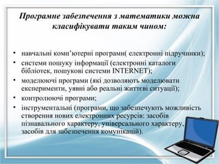Програмне забезпечення з математики можна
класифікувати таким чином:
• навчальні комп’ютерні програми( електронні підручники);
• системи пошуку інформації (електронні каталоги
бібліотек, пошукові системи ІNTERNET);
• моделюючі програми (які дозволяють моделювати
експерименти, уявні або реальні життєві ситуації);
• контролюючі програми;
• інструментальні (програми, що забезпечують можливість
створення нових електронних ресурсів: засобів
пізнавального характеру, універсального характеру,
засобів для забезпечення комунікацій).

 
