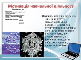Ми знаємо, що
Ми знаємо, що
ГЕОМЕТРІЯ виникла з практичних
ГЕОМЕТРІЯ виникла з практичних
потреб людства;
потреб людства;
ГЕОМЕТРІЯ лежить в основі всій
ГЕОМЕТРІЯ лежить в основі всій
техніки и більшості винаходів
техніки и більшості винаходів
техніку,
техніку,
людства;
людства;
інженеру,
ГЕОМЕТРІЯ потрібна
ГЕОМЕТРІЯ потрібна інженеру,
робочому,
робочому,

архітектору,
архітектору,
модельєру …
модельєру …

Важливо, щоб учні розуміли,
чим вони будуть
займатися на уроці і
навіщо їм це потрібно.
Мультимедійний супровід
допомагає більш яскраво
пов’язати тему, яку
будемо вивчати, з
історичними подіями,
побутом, людиною,
цікавими історіями.

 