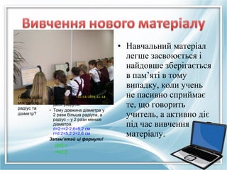 Як пов’язані
між собою
радіус та
діаметр?

• Діаметр складається з
двох радіусів.
• Тому довжина діаметра у
2 рази більша радіуса, а
радіус – у 2 рази менше
діаметра.
d=2·r=2·2,6=5,2 см
r=d:2=5,2:2=2,6 см
Запам’ятай ці формули!

d=2·r
r=d:2

• Навчальний матеріал
легше засвоюється і
найдовше зберігається
в пам’яті в тому
випадку, коли учень
не пасивно сприймає
те, що говорить
учитель, а активно діє
під час вивчення
матеріалу.

 