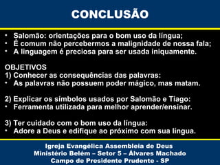 CONCLUSÃO
• Salomão: orientações para o bom uso da língua;
• É comum não percebermos a malignidade de nossa fala;
• A linguagem é preciosa para ser usada iniquamente.
OBJETIVOS
1) Conhecer as consequências das palavras:
• As palavras não possuem poder mágico, mas matam.
2) Explicar os símbolos usados por Salomão e Tiago:
• Ferramenta utilizada para melhor aprender/ensinar.
3) Ter cuidado com o bom uso da língua:
• Adore a Deus e edifique ao próximo com sua língua.
Igreja Evangélica Assembleia de Deus
Ministério Belém – Setor 5 – Álvares Machado
Campo de Presidente Prudente - SP

 