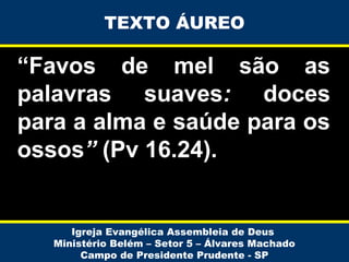 TEXTO ÁUREO

“Favos de mel são as
palavras suaves: doces
para a alma e saúde para os
ossos” (Pv 16.24).

Igreja Evangélica Assembleia de Deus
Ministério Belém – Setor 5 – Álvares Machado
Campo de Presidente Prudente - SP

 