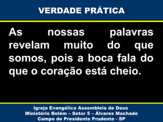 VERDADE PRÁTICA

As
nossas
palavras
revelam muito do que
somos, pois a boca fala do
que o coração está cheio.

Igreja Evangélica Assembleia de Deus
Ministério Belém – Setor 5 – Álvares Machado
Campo de Presidente Prudente - SP

 