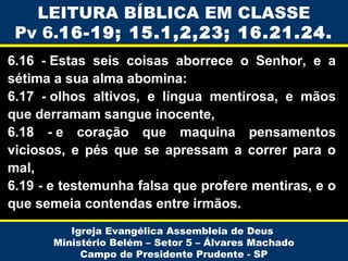 LEITURA BÍBLICA EM CLASSE
Pv 6.16-19; 15.1,2,23; 16.21.24.
6.16 - Estas seis coisas aborrece o Senhor, e a
sétima a sua alma abomina:
6.17 - olhos altivos, e língua mentirosa, e mãos
que derramam sangue inocente,
6.18 - e coração que maquina pensamentos
viciosos, e pés que se apressam a correr para o
mal,
6.19 - e testemunha falsa que profere mentiras, e o
que semeia contendas entre irmãos.
Igreja Evangélica Assembleia de Deus
Ministério Belém – Setor 5 – Álvares Machado
Campo de Presidente Prudente - SP

 