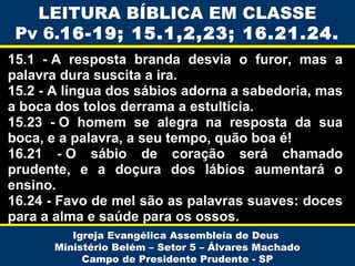 LEITURA BÍBLICA EM CLASSE
Pv 6.16-19; 15.1,2,23; 16.21.24.
15.1 - A resposta branda desvia o furor, mas a
palavra dura suscita a ira.
15.2 - A língua dos sábios adorna a sabedoria, mas
a boca dos tolos derrama a estultícia.
15.23 - O homem se alegra na resposta da sua
boca, e a palavra, a seu tempo, quão boa é!
16.21  - O sábio de coração será chamado
prudente, e a doçura dos lábios aumentará o
ensino.
16.24 - Favo de mel são as palavras suaves: doces
para a alma e saúde para os ossos.
Igreja Evangélica Assembleia de Deus
Ministério Belém – Setor 5 – Álvares Machado
Campo de Presidente Prudente - SP

 