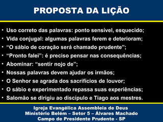 PROPOSTA DA LIÇÃO
• Uso correto das palavras: ponto sensível, esquecido;
• Vida conjugal: algumas palavras ferem e deterioram;
• “O sábio de coração será chamado prudente”;
• “Pronto falei”: é preciso pensar nas consequências;
• Abominar: “sentir nojo de”;
• Nossas palavras devem ajudar os irmãos;
• O Senhor se agrada dos sacrifícios de louvor;
• O sábio e experimentado repassa suas experiências;
• Salomão se dirigiu ao discípulo e Tiago aos mestres.
Igreja Evangélica Assembleia de Deus
Ministério Belém – Setor 5 – Álvares Machado
Campo de Presidente Prudente - SP

 