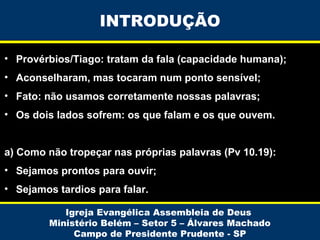 INTRODUÇÃO
• Provérbios/Tiago: tratam da fala (capacidade humana);
• Aconselharam, mas tocaram num ponto sensível;
• Fato: não usamos corretamente nossas palavras;
• Os dois lados sofrem: os que falam e os que ouvem.
a) Como não tropeçar nas próprias palavras (Pv 10.19):
• Sejamos prontos para ouvir;
• Sejamos tardios para falar.
Igreja Evangélica Assembleia de Deus
Ministério Belém – Setor 5 – Álvares Machado
Campo de Presidente Prudente - SP

 
