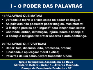 I – O PODER DAS PALAVRAS
1) PALAVRAS QUE MATAM
• Verdade: a morte e a vida estão no poder da língua;
• As palavras não possuem poder mágico, mas matam;
• O Maligno precisa de “línguas” para lançar suas setas;
• Contenda, crítica, difamação, injúria, boato e lisonjeio;
• O lisonjeio maligno faz brotar soberba e auto-confiança.
2) PALAVRAS QUE VIVIFICAM
• Dabar: fala, discurso, dito, promessa, ordem;
• Finalidade e aplicação: moral e ética;
• Palavras de um sábio devem transmitir o bem.
Igreja Evangélica Assembleia de Deus
Ministério Belém – Setor 5 – Álvares Machado
Campo de Presidente Prudente - SP

 