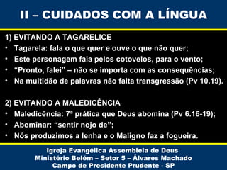 II – CUIDADOS COM A LÍNGUA
1) EVITANDO A TAGARELICE
• Tagarela: fala o que quer e ouve o que não quer;
• Este personagem fala pelos cotovelos, para o vento;
• “Pronto, falei” – não se importa com as consequências;
• Na multidão de palavras não falta transgressão (Pv 10.19).
2) EVITANDO A MALEDICÊNCIA
• Maledicência: 7ª prática que Deus abomina (Pv 6.16-19);
• Abominar: “sentir nojo de”;
• Nós produzimos a lenha e o Maligno faz a fogueira.
Igreja Evangélica Assembleia de Deus
Ministério Belém – Setor 5 – Álvares Machado
Campo de Presidente Prudente - SP

 
