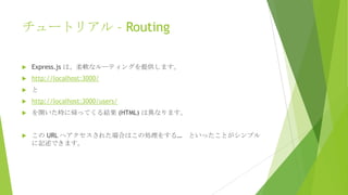 チュートリアル – Routing


Express.js は、柔軟なルーティングを提供します。



http://localhost:3000/



と



http://localhost:3000/users/



を開いた時に帰ってくる結果 (HTML) は異なります。



この URL へアクセスされた場合はこの処理をする…
に記述できます。

といったことがシンプル

 
