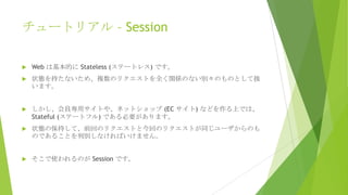 チュートリアル – Session


Web は基本的に Stateless (ステートレス) です。



状態を持たないため、複数のリクエストを全く関係のない別々のものとして扱
います。



しかし、会員専用サイトや、ネットショップ (EC サイト) などを作る上では、
Stateful (ステートフル) である必要があります。



状態の保持して、前回のリクエストと今回のリクエストが同じユーザからのも
のであることを判別しなければいけません。



そこで使われるのが Session です。

 