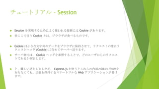 チュートリアル – Session


Session を実現するためによく使われる技術には Cookie があります。



※ここで言う Cookie とは、ブラウザが食べるものです。



Cookie は小さな文字列のデータをブラウザに保持させて、リクエストの度にリ
クエストヘッダ (Cookie) に含めてサーバへ送ります。



サーバ側では、 Cookie ヘッダを参照することで、どのユーザからのリクエス
トであるか判別します。



と、難しい話をしましたが、 Express.js を使うとこれらの内部の細かい処理を
知らなくても、状態を保持するステートフルな Web アプリケーションが書け
ます。

 