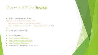 チュートリアル - Session
最後に、 routes/user.js の行末に



exports.one = function(req, res){
req.session.name = req.params.name;
res.send("Your name is " + req.params.name + ".");
};


これを追記して終わりです。



サーバを再起動して、



http://localhost:3000/users/



http://localhost:3000/users/test/



http://localhost:3000/users/



の順で開いて、挙動を確認してみて下さい。

 