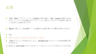 応用


実際に Web アプリケーションで Session を扱う際は、 DB に Session 情報を入れる
などして、データの永続化 (アプリケーションが終了してもデータを保持し続ける
こと) を行う必要があります。



SQLite を使うと、別途 DB サーバを起動する必要が無いため簡単に導入できます。



導入



npm install connect-sqlite3 --save



--save オプションを付加することで、 package.json にモジュールの依存関係が保
存されます。



次回から npm install ですべてのモジュールをインストールできるようになります。

 
