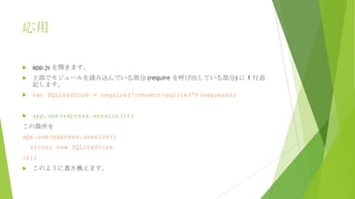 応用


app.js を開きます。



上部でモジュールを読み込んでいる部分 (require を呼び出している部分) に 1 行追
記します。



var SQLiteStore = require('connect-sqlite3')(express);



app.use(express.session());

この箇所を

app.use(express.session({
store: new SQLiteStore
}));


このように書き換えます。

 