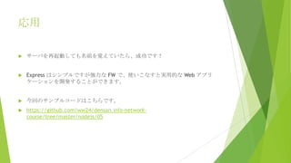 応用


サーバを再起動しても名前を覚えていたら、成功です！



Express はシンプルですが強力な FW で、使いこなすと実用的な Web アプリ
ケーションを開発することができます。



今回のサンプルコードはこちらです。



https://github.com/ww24/densan.info-networkcourse/tree/master/nodejs/05

 