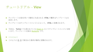 チュートリアル – View


テンプレート言語を用いて動的に生成される HTML の雛形 (テンプレート) を
記述します。



テンプレートはテンプレートエンジンによって、 HTML に変換されます。



今回は、 Twitter でも使われている Hogan.js というテンプレートエンジンを使
います。テンプレート言語は Mustache です。



{{title}}



このように {{, }} で囲まれた箇所が動的に置換されます。

 