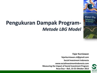 Pengukuran Dampak ProgramMetode LBG Model

Fajar Kurniawan
fajarkurniawan.sii@gmail.com
Social Investment Indonesia
www.socialinvestmentindonesia.com
Measuring the Impact of Social Investment Program
Nusa Dua – Bali, 23-25 Oktober 2013

 