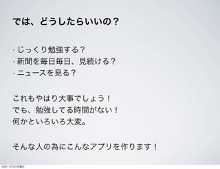では、どうしたらいいの？
• じっくり勉強する？
• 新聞を毎日毎日、見続ける？
• ニュースを見る？

これもやはり大事でしょう！
でも、勉強してる時間がない！
何かといろいろ大変。
そんな人の為にこんなアプリを作ります！
13年11月7日木曜日

 