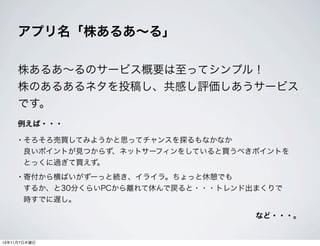 アプリ名「株あるあ∼る」
株あるあ∼るのサービス概要は至ってシンプル！
株のあるあるネタを投稿し、共感し評価しあうサービス
です。
例えば・・・

• そろそろ売買してみようかと思ってチャンスを探るもなかなか
良いポイントが見つからず、ネットサーフィンをしていると買うべきポイントを
とっくに過ぎて買えず。

• 寄付から横ばいがずーっと続き、イライラ。ちょっと休憩でも
するか、と30分くらいPCから離れて休んで戻ると・・・トレンド出まくりで
時すでに遅し。
など・・・。

13年11月7日木曜日

 