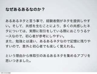 なぜあるあるなのか？
あるあるネタと言う事で、経験者側がネタを提供しやす
い。そして、共感を生むことにより、多くの共感したネ
タについては、実際に取引をしている際におこりうるケ
ースなので、初心者が参考にしやすい。
また、勉強とは違い、あるあるネタなので記憶に残りや
すいので、意外と初心者でも楽しく覚えれる。
という理由から株取引のあるあるネタを集めるアプリを
思いつきました。

13年11月7日木曜日

 