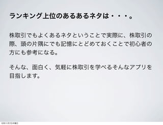 ランキング上位のあるあるネタは・・・。
株取引でもよくあるネタということで実際に、株取引の
際、頭の片隅にでも記憶にとどめておくことで初心者の
方にも参考になる。
そんな、面白く、気軽に株取引を学べるそんなアプリを
目指します。

13年11月7日木曜日

 