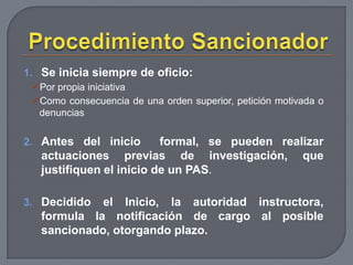 1. Se inicia siempre de oficio:
Por propia iniciativa
Como consecuencia de una orden superior, petición motivada o
denuncias

2. Antes del inicio

formal, se pueden realizar
actuaciones previas de investigación, que
justifiquen el inicio de un PAS.

3. Decidido

el Inicio, la autoridad instructora,
formula la notificación de cargo al posible
sancionado, otorgando plazo.

 