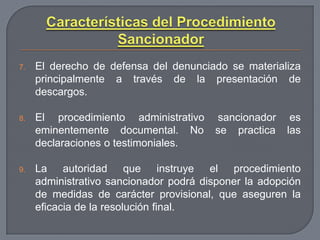 7.

El derecho de defensa del denunciado se materializa
principalmente a través de la presentación de
descargos.

8.

El procedimiento administrativo
eminentemente documental. No
declaraciones o testimoniales.

9.

La autoridad que instruye el procedimiento
administrativo sancionador podrá disponer la adopción
de medidas de carácter provisional, que aseguren la
eficacia de la resolución final.

sancionador
se practica

es
las

 