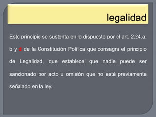 Este principio se sustenta en lo dispuesto por el art. 2.24.a,
b y d de la Constitución Política que consagra el principio
de Legalidad, que establece que nadie puede ser
sancionado por acto u omisión que no esté previamente
señalado en la ley.

 