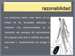 Las decisiones deben estar dentro de los
límites

de

mantener

las
una

facultades

atribuidas

proporcionalidad

en

y
la

valoración del resultado del razonamiento
del juzgador para que la medida sea justa,
adecuada y
Ley.

fundamentada con arreglo a

 