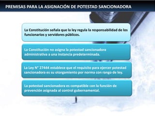 PREMISAS PARA LA ASIGNACIÓN DE POTESTAD SANCIONADORA

La Constitución señala que la ley regula la responsabilidad de los
funcionarios y servidores públicos.

La Constitución no asigna la potestad sancionadora
administrativa a una instancia predeterminada.
La Ley N° 27444 establece que el requisito para ejercer potestad
sancionadora es su otorgamiento por norma con rango de ley.
Marco…
La potestad sancionadora es compatible con la función de
prevención asignada al control gubernamental.

 