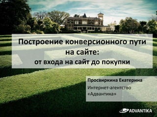 Построение конверсионного пути
на сайте:
от входа на сайт до покупки
Просвиркина Екатерина
Интернет-агентство
«Адвантика»

 