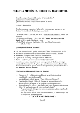 NUESTRA MISIÓN ES, CREER EN JESUCRISTO.
Queridos amigos: Hoy se habla mucho de “crisis de Dios”.
¿De qué Dios estamos hablando?
¿No seremos nosotros los que hemos entrado en crisis?
¿En qué Dios creemos?
Nos hacemos estas preguntas a la luz de los personajes que aparecen en las
lecturas bíblicas de este 4º. Domingo de Adviento
. El profeta Isaías. 7, 10 – 14., nos invita a creer en el EN-MANUEL = Dios con
nosotros.
. El salmista en el Salmo 23. 1 – 2, nos pide “manos inocentes y corazón
limpio”. Ahí es donde Dios habita y vive.
. José y María se fían del Espíritu del Señor que el ángel les anuncia.
(Mt. 1, 18.24)
¿Qué significa creer en Jesucristo?
•
•
•
•
•
•

No sólo llamarle Luz del mundo, sino dejarse conducir e iluminar por su Luz.
Reconocer el camino que Él recorrió con sus gestos, actitudes y acciones.
Creer en la Vida para que el Señor sea “dador de vida”.
Aprender de su hacer y actuar, ya que Él es el Maestro.
Servir a los demás, como lo hace nuestro Señor Jesucristo.
Admitiendo que nuestra misión no es una empresa individualista, sino algo
compartido. Es una acción de Iglesia, que se realiza en comunión. La clave de
toda misión consiste en que los enviados transparenten la presencia del Señor =
En-manuél = Dios con nosotros.
¿Creemos en el En-manuel = Dios con nosotros?
•
•
•
•

Creemos en Él y colaboramos con Él en la salvación invocándole,
escuchándole y acercándonos a Él.
Invocándole con toda la Iglesia: ¿“Ven, Señor, ven Salvador”!
Escuchándole. Él es la Palabra de Dios que se nos manifiesta en los
acontecimientos de la vida, en las personas y en los sacramentos.
Acercándonos a los pobres y necesitados, que es por donde nos acercamos al
Señor: “lo que hagáis a uno de estos, a mí me lo hacéis”.
A Jesucristo se le distingue por su modo de acercarse, de acompañar, de
amar y de perdonar.
Por eso, nuestra misión, como creyentes en Cristo, se debe distinguir por
la acogida y el acompañamiento.
¡”VEN, SEÑOR, VEN SALVADOR”¡.
Gabriel.

 