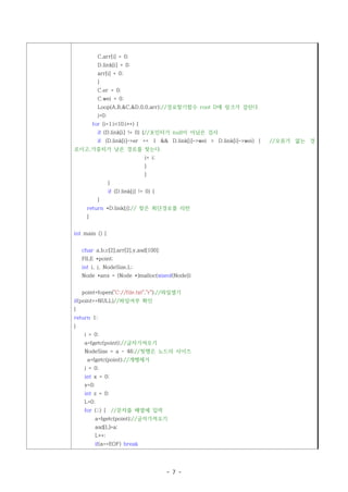 C.arr[i] = 0;
             D.link[i] = 0;
             arr[i] = 0;
             }
             C.er = 0;
             C.wei = 0;
             Loop(A,B,&C,&D,0,0,arr);//경로찾기함수 root D에 링크가 걸린다.
             j=0;
          for (i=1;i<10;i++) {
             if (D.link[i] != 0) {//포인터가 null이 아님은 검사
             if (D.link[i]->er == 1 && D.link[j]->wei > D.link[i]->wei) {   //오류가 없는 경
로이고,가중치가 낮은 경로를 찾는다.
                                    j= i;
                                    }
                                    }
                    }
                    if (D.link[j] != 0) {
             }
      return *D.link[j];// 찾은 최단경로를 리턴
      }


int main () {


    char a,b,c[2],arr[2],y,asd[100];
    FILE *point;
    int i, j, NodeSize,L;
    Node *ans = (Node *)malloc(sizeof(Node));


    point=fopen("C://file.txt","r");//파일열기
if(point==NULL)//파일여부 확인
{
return 1;
}
     i = 0;
     a=fgetc(point);//글자가져오기
     NodeSize = a - 48;//첫행은 노드의 사이즈
      a=fgetc(point);//개행제거
     j = 0;
     int x = 0;
     y=0;
     int z = 0;
     L=0;
     for (;;) { //문자를 배열에 입력
            a=fgetc(point);//글자가져오기
            asd[L]=a;
            L++;
            if(a==EOF) break




                                            - 7 -
 