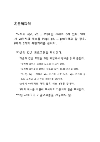 3)문제파악


。노드가 n(V1, V2, ... Vn)개인 그래프 G가 있다. V1에
서 Vn까지의 패스를 P=(p1, p2, ... pm)이라고 할 경우,
P에서 3개의 최단거리를 찾아라.


。다음과 같은 프로그램을 작성한다.
 。다음과 같은 포맷을 가진 파일에서 정보를 읽어 들인다.

  。첫번째 라인은 그래프 노드의 수 n이 있다.

  。두번째 라인부터 끝까지 다음과 같이 3수를 가지고 있다.

  。Vi, Vj, Wij : 여기서 Vi는 간선의 시작 노드, Vj는 간선의 끝

   노드 그리고 그 간선의 가중치를 Wij이다.

 。V1에서 Vn까지의 가장 짧은 패스 3개를 찾아라.

 。3개의 패스를 화면에 표시하고 가중치의 합을 표시한다.

。어떤 자료구조 / 알고리즘을 사용해도 됨.
 
