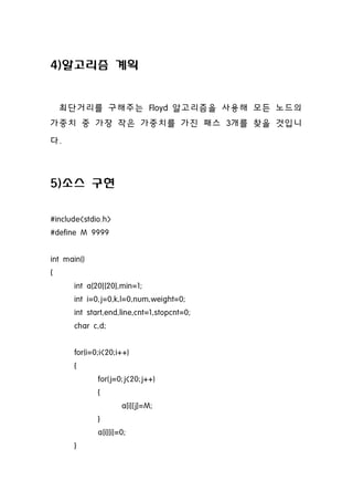 4)알고리즘 계획


    최단거리를 구해주는 Floyd 알고리즘을 사용해 모든 노드의
가중치 중 가장 작은 가중치를 가진 패스 3개를 찾을 것입니
다.



5)소스 구현

#include<stdio.h>
#define M 9999


int main()
{
      int a[20][20],min=1;
      int i=0,j=0,k,l=0,num,weight=0;
      int start,end,line,cnt=1,stopcnt=0;
      char c,d;


      for(i=0;i<20;i++)
      {
             for(j=0;j<20;j++)
             {
                     a[i][j]=M;
             }
             a[i][i]=0;
      }
 