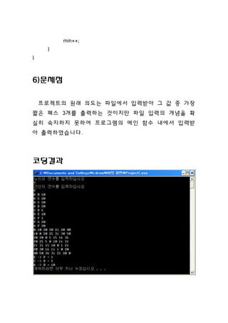 min++;
     }
}



6)문제점

    프로젝트의 원래 의도는 파일에서 입력받아 그 값 중 가장
짧은 패스 3개를 출력하는 것이지만 파일 입력의 개념을 확
실히 숙지하지 못하여 프로그램의 메인 함수 내에서 입력받
아 출력하였습니다.



코딩결과
 