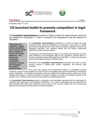 “Many laws and
regulations restrict
market competition,
since many go further
than necessary to
achieve their policy
objectives, thus,
excessively
restraining
competition”,
asserted Francisco
Diaz Rodriguez,
Competition
Superintendent.
Press Release C. 09-13
El Salvador, May 14
th
, 2013.
CS launched toolkit to promote competition in legal
framework
The Competition Superintendence launched its “Toolkit to Assess the Legal Framework which may
pose Restraints on Competition”, in order to contribute in the preparation of laws less restrictive to
competition.
The Competition Superintendence presented its “Toolkit to Assess the Legal
Framework which may pose Restraints on Competition”, which seeks to identify
governmental regulations which might create unnecessary regulatory restraints and
developing alternative, less restrictive policies that still achieve government
objectives and allow consumer welfare.
The purpose of the aforementioned toolkit is to contribute with Ministries and other
public institutions in the preparation drafts of law, regulations, amongst others, to
consider competition issues while beginning to draft them. A review may also take
place when the legal framework is already in force.
Personnel of the Competition Superintendence presented said toolkit to public
servants involved in drafting laws, treaties, regulations, and technical legal
framework.
One of the main aspects of the “Assessment Toolkit” is a competition checklist
containing a series of simple questions to screen for laws and regulations that have the potential to unnecessarily
restrain competition. A competition assessment would be needed if the drafted proposal contains any of the
following three impacts: 1) Limits the number and variety of suppliers; 2) Limits the competitive capacity of the
suppliers; and, 3) Reduces the incentives of the suppliers to compete aggressively,
The Competition Superintendence signed a cooperation and coordination agreement with the Secretariat for
Legislative and Legal Issues of the Republic´s Presidency. As a result of said agreement, the relationships of
said Secretariat with other public institutions will be used to carry out joint activities with the in-house legal
departments of the governmental entities to promote competition.
 