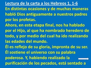 Lectura de la carta a los Hebreos 1, 1-6
En distintas ocasiones y de muchas maneras
habló Dios antiguamente a nuestros pad...