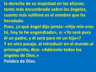 la derecha de su majestad en las alturas;
tanto más encumbrado sobre los ángeles,
cuanto más sublime es el nombre que ha
h...
