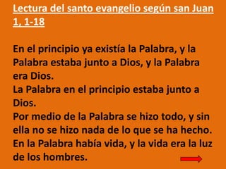 Lectura del santo evangelio según san Juan
1, 1-18
En el principio ya existía la Palabra, y la
Palabra estaba junto a Dios...