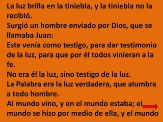 La luz brilla en la tiniebla, y la tiniebla no la
recibió.
Surgió un hombre enviado por Dios, que se
llamaba Juan:
Este ve...