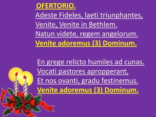 OFERTORIO.
Adeste Fideles, laeti triunphantes,
Venite, Venite in Bethlem.
Natun videte, regem angelorum.
Venite adoremus (...
