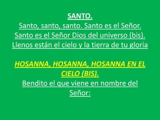 SANTO.
Santo, santo, santo. Santo es el Señor.
Santo es el Señor Dios del universo (bis).
Llenos están el cielo y la tierr...