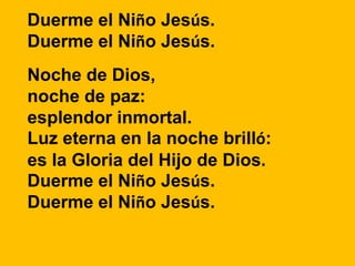 Duerme el Niño Jesús.
Duerme el Niño Jesús.
Noche de Dios,
noche de paz:
esplendor inmortal.
Luz eterna en la noche brilló...