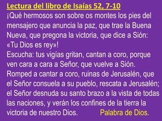 Lectura del libro de Isaías 52, 7-10
¡Qué hermosos son sobre os montes los pies del
mensajero que anuncia la paz, que trae...
