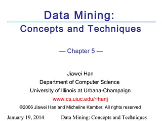 Data Mining:
Concepts and Techniques
— Chapter 5 —
Jiawei Han
Department of Computer Science
University of Illinois at Urbana-Champaign
www.cs.uiuc.edu/~hanj
©2006 Jiawei Han and Micheline Kamber, All rights reserved

January 19, 2014

Data Mining: Concepts and Techniques
1

 