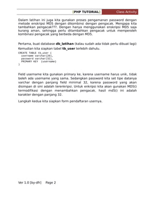 [PHP TUTORIAL]

Class Activity

Dalam latihan ini juga kita gunakan proses pengamanan password dengan
metode enskripsi MD5 dengan dikombinsi dengan pengacak. Mengapa kita
tambahkan pengacak???. Dengan hanya menggunakan enskripsi MD5 saja
kurang aman, sehingga perlu ditambahkan pengacak untuk memperoleh
kombinasi pengacak yang berbeda dengan MD5.
Pertama, buat database db_latihan (kalau sudah ada tidak perlu dibuat lagi)
Kemudian kita siapkan tabel tb_user terlebih dahulu.
CREATE TABLE tb_user (
username varchar(20),
password varchar(32),
PRIMARY KEY (username)
)

Field username kita gunakan primary ke, karena username harus unik, tidak
boleh ada username yang sama. Sedangkan password kita set tipe datanya
varchar dengan panjang field minimal 32, karena password yang akan
disimpan di sini adalah terenkripsi. Untuk enkripsi kita akan gunakan MD5()
termodifikasi dengan menambahkan pengacak. hasil md5() ini adalah
karakter dengan panjang 32.
Langkah kedua kita siapkan form pendaftaran usernya.

Ver 1.0 [by-dfr]

Page 2

 