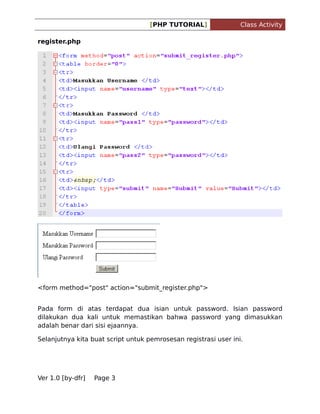 [PHP TUTORIAL]

Class Activity

register.php

<form method="post" action="submit_register.php">
Pada form di atas terdapat dua isian untuk password. Isian password
dilakukan dua kali untuk memastikan bahwa password yang dimasukkan
adalah benar dari sisi ejaannya.
Selanjutnya kita buat script untuk pemrosesan registrasi user ini.

Ver 1.0 [by-dfr]

Page 3

 